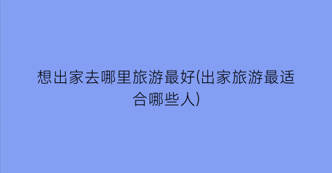 想出家去哪里旅游最好(出家旅游最适合哪些人)