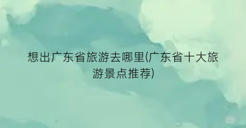 想出广东省旅游去哪里(广东省十大旅游景点推荐)