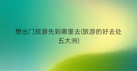 想出门旅游先到哪里去(旅游的好去处五大洲)