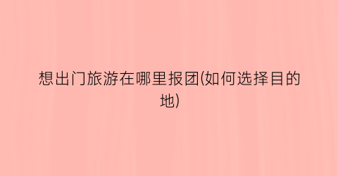 想出门旅游在哪里报团(如何选择目的地)