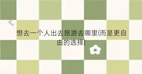 想去一个人出去旅游去哪里(而是更自由的选择)
