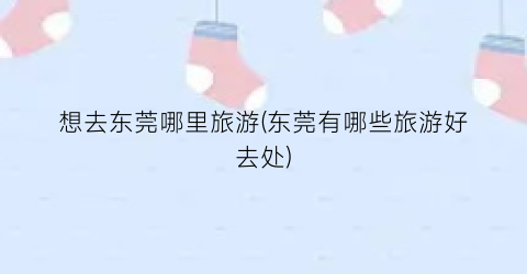 想去东莞哪里旅游(东莞有哪些旅游好去处)