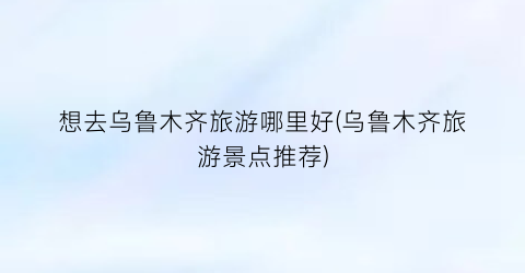 想去乌鲁木齐旅游哪里好(乌鲁木齐旅游景点推荐)