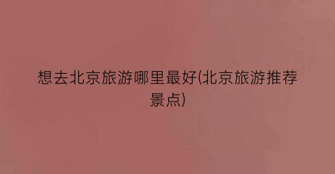 想去北京旅游哪里最好(北京旅游推荐景点)