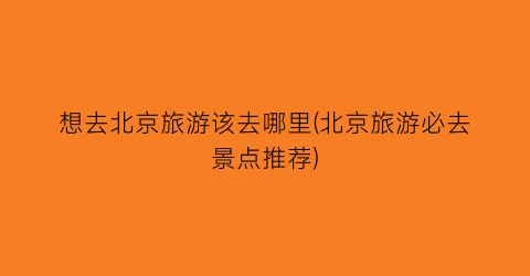 想去北京旅游该去哪里(北京旅游必去景点推荐)