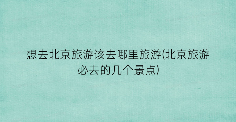 想去北京旅游该去哪里旅游(北京旅游必去的几个景点)