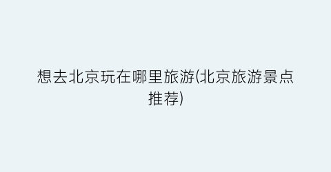 想去北京玩在哪里旅游(北京旅游景点推荐)