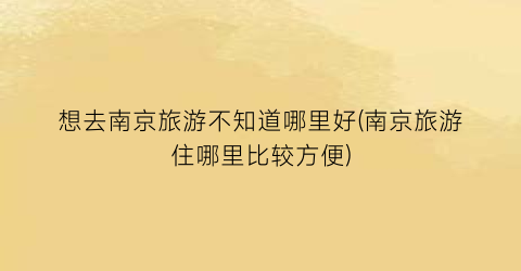 想去南京旅游不知道哪里好(南京旅游住哪里比较方便)