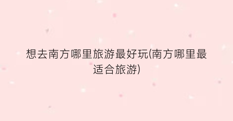 想去南方哪里旅游最好玩(南方哪里最适合旅游)