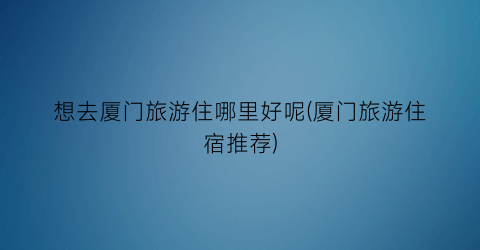 想去厦门旅游住哪里好呢(厦门旅游住宿推荐)
