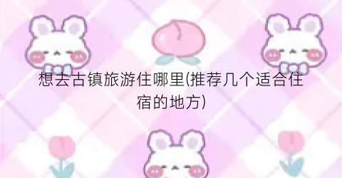 想去古镇旅游住哪里(推荐几个适合住宿的地方)