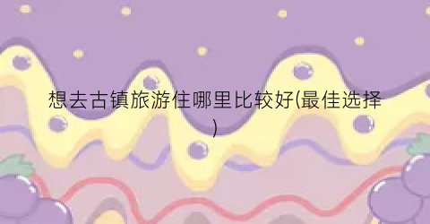 想去古镇旅游住哪里比较好(最佳选择)