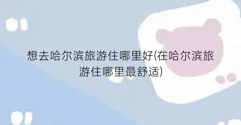 想去哈尔滨旅游住哪里好(在哈尔滨旅游住哪里最舒适)