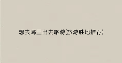 想去哪里出去旅游(旅游胜地推荐)