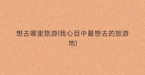 想去哪里旅游(我心目中最想去的旅游地)