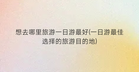 想去哪里旅游一日游最好(一日游最佳选择的旅游目的地)