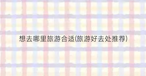 想去哪里旅游合适(旅游好去处推荐)