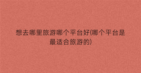 想去哪里旅游哪个平台好(哪个平台是最适合旅游的)