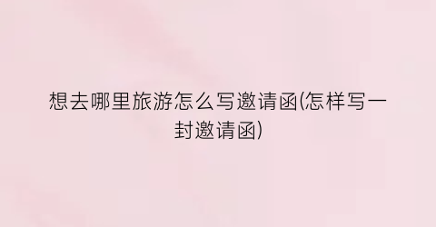 想去哪里旅游怎么写邀请函(怎样写一封邀请函)