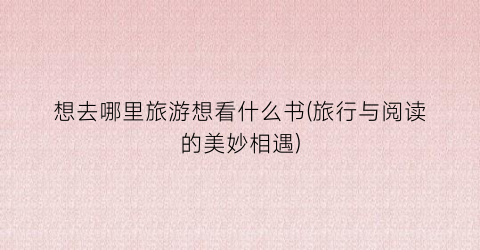 想去哪里旅游想看什么书(旅行与阅读的美妙相遇)