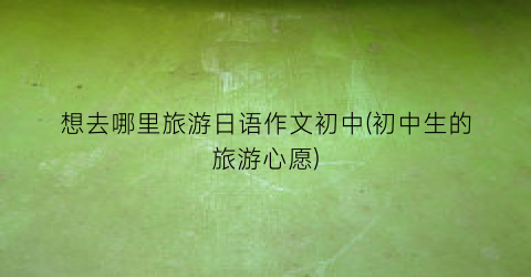 想去哪里旅游日语作文初中(初中生的旅游心愿)