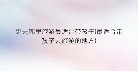 想去哪里旅游最适合带孩子(最适合带孩子去旅游的地方)