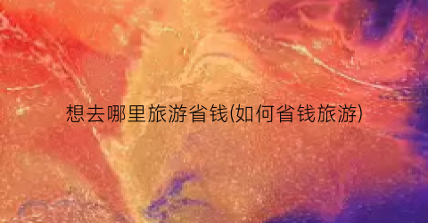 想去哪里旅游省钱(如何省钱旅游)