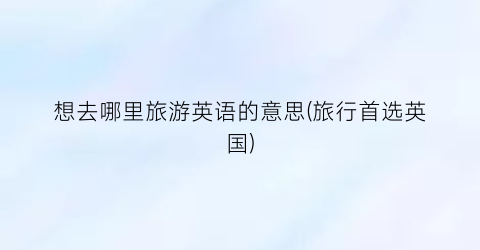 想去哪里旅游英语的意思(旅行首选英国)