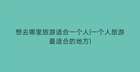 想去哪里旅游适合一个人(一个人旅游最适合的地方)