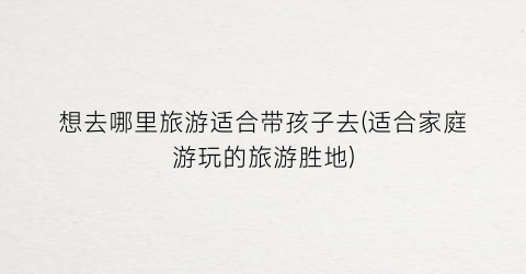想去哪里旅游适合带孩子去(适合家庭游玩的旅游胜地)