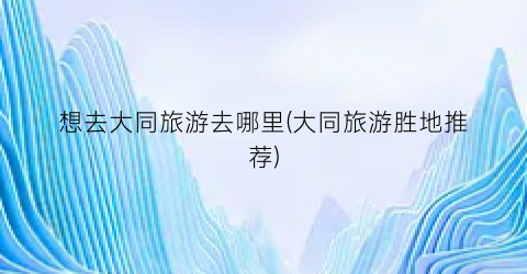 想去大同旅游去哪里(大同旅游胜地推荐)