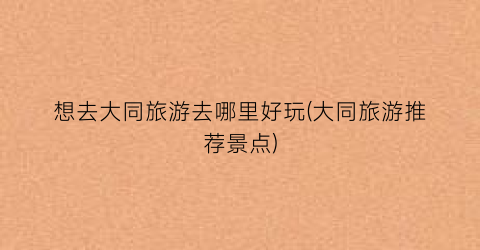 想去大同旅游去哪里好玩(大同旅游推荐景点)