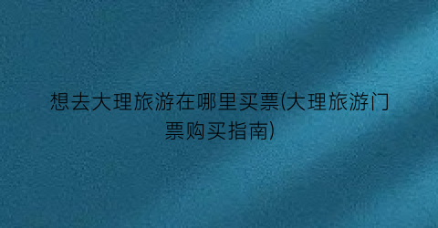 想去大理旅游在哪里买票(大理旅游门票购买指南)