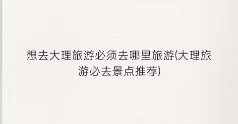 想去大理旅游必须去哪里旅游(大理旅游必去景点推荐)