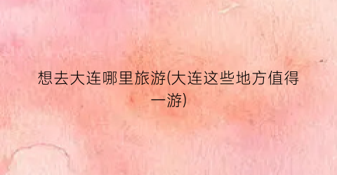 想去大连哪里旅游(大连这些地方值得一游)