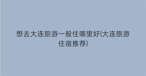 想去大连旅游一般住哪里好(大连旅游住宿推荐)