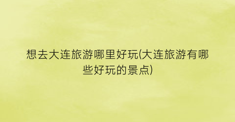 想去大连旅游哪里好玩(大连旅游有哪些好玩的景点)
