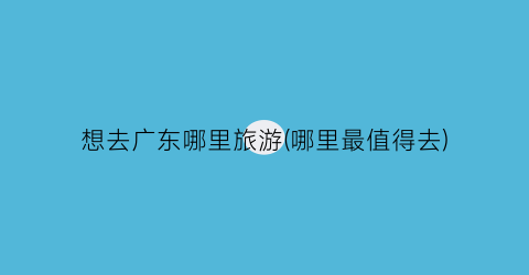 想去广东哪里旅游(哪里最值得去)