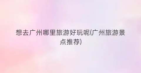 想去广州哪里旅游好玩呢(广州旅游景点推荐)