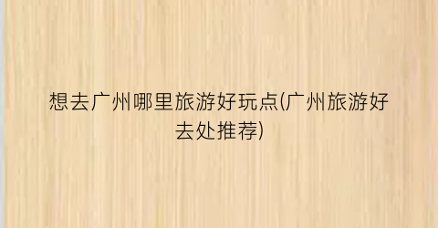 想去广州哪里旅游好玩点(广州旅游好去处推荐)