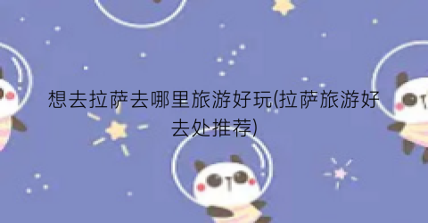 想去拉萨去哪里旅游好玩(拉萨旅游好去处推荐)