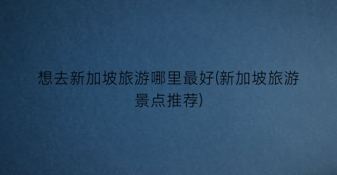 想去新加坡旅游哪里最好(新加坡旅游景点推荐)