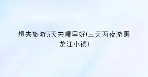 想去旅游3天去哪里好(三天两夜游黑龙江小镇)