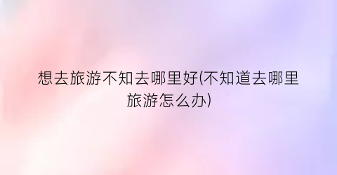 想去旅游不知去哪里好(不知道去哪里旅游怎么办)