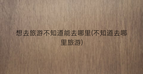 想去旅游不知道能去哪里(不知道去哪里旅游)