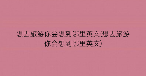 想去旅游你会想到哪里英文(想去旅游你会想到哪里英文)