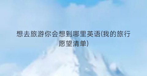 想去旅游你会想到哪里英语(我的旅行愿望清单)