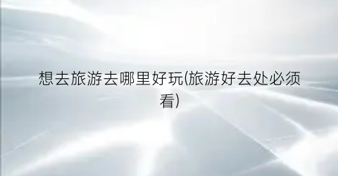 想去旅游去哪里好玩(旅游好去处必须看)