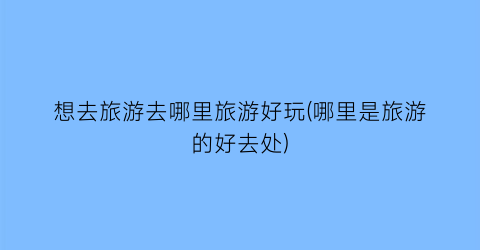 想去旅游去哪里旅游好玩(哪里是旅游的好去处)