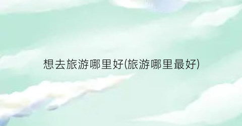 想去旅游哪里好(旅游哪里最好)
